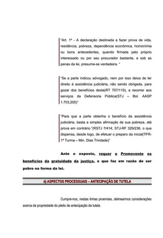 “Art. 1º - A declaração destinada a fazer prova de vida,
residência, pobreza, dependência econômica, homonímia
ou bons antecedentes, quando firmada pelo próprio
interessado ou por seu procurador bastante, e sob as
penas da lei, presume-se verdadeira. “

“Se a parte indicou advogado, nem por isso deixa de ter
direito à assistência judiciária, não sendo obrigada, para
gozar dos benefícios desta(RT 707/119), a recorrer aos
serviços

da Defensoria

Pública(STJ – Bol. AASP

1.703;205)”

“Para que a parte obtenha o benefício da assistência
judiciária, basta a simples afirmação de sua pobreza, até
prova em contrário.”(RSTJ 7/414; STJ-RF 329/236, o que
dispensa, desde logo, de efetuar o preparo da inicial(TFR1ª Turma – Min. Dias Trindade)”

Ante

o

exposto,

requer

o

Promovente

os

benefícios da gratuidade da justiça, o que faz em razão de ser
pobre na forma da lei.

d) ASPECTOS PROCESSUAIS – ANTECIPAÇÃO DE TUTELA

Cumpre-nos, nestas linhas proemiais, delinearmos considerações
acerca da propriedade do pleito de antecipação da tutela.

 