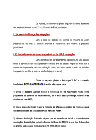 Os Autores, ao declinar tal pleito, afiguram-se como detentores
dos requisitos insertos no art. 273 do Estatuto de Ritos, qual sejam:

( i ) a verossimilhança das alegações
Com a cópia da rescisão do contrato de trabalho do Autor,
presencia-se, de logo, a situação anômala e imprevisível que reclama a prestação
jurisdicional.

( ii ) fundado receio de dano irreparável ou de difícil reparação
Como se fez relevar, por dependência à presente, há uma ação de
busca e apreensão que visa apreender o veículo alvo do debate. Repita-se, mais, que o
mesmo de importância para sua utilização diária, em busca nesta ocasião de trabalho,
transporte de sua filha, e lazer de sua família(aspecto social).

Diante do exposto, pleiteia o Autor que V. Exª. a concessão
imediata de TUTELA ANTECIPADA, inaudita altera pars, para:
1) Defira o depósito judicial mensal e sucessivo de R$ 100,00(cem reais), como
pagamento do contrato de financiamento, até o final desta pendenga, valores estes
atualizados pelo INPC;
2) feito o depósito inicial, requer a remessa de ofícios aos órgãos de restrições para
que estes excluam de seus cadastros o nome do Autor;
3) intimar a instituição financeira ré para que se abstenha de incluir o nome do Autor
nos órgãos de restrições, inclusive Central de Risco do BACEN, e se o tiver feito excluir
de pronto, sob pena de multa diária de R$ 1.000,00(mil reais);

 