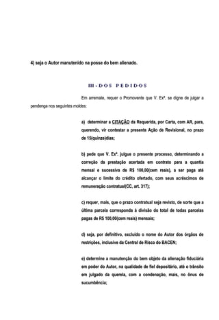 4) seja o Autor manutenido na posse do bem alienado.

III - D O S P E D I D O S
Em arremate, requer o Promovente que V. Exª. se digne de julgar a
pendenga nos seguintes moldes:
a) determinar a CITAÇÃO da Requerida, por Carta, com AR, para,
querendo, vir contestar a presente Ação de Revisional, no prazo
de 15(quinze)dias;
b) pede que V. Exª. julgue o presente processo, determinando a
correção da prestação acertada em contrato para a quantia
mensal e sucessiva de R$ 100,00(cem reais), a ser paga até
alcançar o limite do crédito ofertado, com seus acréscimos de
remuneração contratual(CC, art. 317);
c) requer, mais, que o prazo contratual seja revisto, de sorte que a
última parcela corresponda á divisão do total de todas parcelas
pagas de R$ 100,00(cem reais) mensais;
d) seja, por definitivo, excluído o nome do Autor dos órgãos de
restrições, inclusive da Central de Risco do BACEN;
e) determine a manutenção do bem objeto da alienação fiduciária
em poder do Autor, na qualidade de fiel depositário, até o trânsito
em julgado da querela, com a condenação, mais, no ônus de
sucumbência;

 