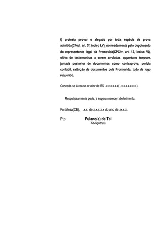 f) protesta provar o alegado por toda espécie de prova
admitida(CFed, art. 5º, inciso LV), nomeadamente pelo depoimento
do representante legal da Promovida(CPCiv, art. 12, inciso VI),
oitiva de testemunhas a serem arroladas opportuno tempore,
juntada posterior de documentos como contraprova, perícia
contábil, exibição de documentos pela Promovida, tudo de logo
requerido.
Concede-se à causa o valor de R$ .x.x.x.x.x.x( .x.x.x.x.x.x.x.).
Respeitosamente pede, e espera merecer, deferimento.

Fortaleza(CE), .x.x. de x.x.x.x.x do ano de .x.x.x.

P.p.

Fulano(a) de Tal
Advogado(a)

 
