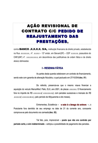 AÇÃO REVISIONAL DE
CONTRATO C/C PEDIDO DE
REAJUSTAMENTO DAS
PRESTAÇÕES ,
contra BANCO .X.X.X.X. S/A, instituição financeira de direito privado, estabelecida
na Rua .x.x.x.x.x.x., nº. .x.x.x.x – 12º andar, em Barueri(SP) – CEP .x.x.x.x.x, possuidora do
CNPJ(MF) nº. .x.x.x.x.x.x.x.x, em decorrência das justificativas de ordem fática e de direito
abaixo delineadas:

I - RESENHA FÁTICA
As partes desta querela celebraram um contrato de financiamento,
sendo este com garantia de alienação fiduciária, o qual pactuado em 27/10/204( doc. 01)
Do referido, presencia-se que o mesmo visava financiar a
aquisição do veículo Marca/Mod: Palio, ELX, ano 2001, de placas .x.x.x.x.x. O financiamento
fora no importe de R$ .x.x.x.x.x.x( .x.x.x.x.x.x.x), com parcelas sucessivas e mensais de R$
.x.x.x.x.x( .x.x.x.x.x.xx.x.), pelo período de 48(quarenta e oito meses).
Entrementes, Excelência -- e este é o âmago do entrave --, o
Postulante fora demitido de seu emprego na data de 21 do corrente ano, consoante
comprova-se pelo documento ora carreado(doc. 02).
Tal fato, pois, imprevisível – posto que não era contrato por
período certo, e sim indeterminado – extirpou a possibilidade de pagamento das parcelas.

 