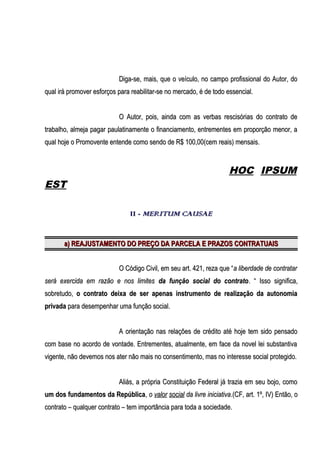 Diga-se, mais, que o veículo, no campo profissional do Autor, do
qual irá promover esforços para reabilitar-se no mercado, é de todo essencial.
O Autor, pois, ainda com as verbas rescisórias do contrato de
trabalho, almeja pagar paulatinamente o financiamento, entrementes em proporção menor, a
qual hoje o Promovente entende como sendo de R$ 100,00(cem reais) mensais.

HOC IPSUM

EST
II - MERITUM CAUSAE

a) REAJUSTAMENTO DO PREÇO DA PARCELA E PRAZOS CONTRATUAIS
O Código Civil, em seu art. 421, reza que “ a liberdade de contratar
será exercida em razão e nos limites da função social do contrato . “ Isso significa,
sobretudo, o contrato deixa de ser apenas instrumento de realização da autonomia
privada para desempenhar uma função social.
A orientação nas relações de crédito até hoje tem sido pensado
com base no acordo de vontade. Entrementes, atualmente, em face da novel lei substantiva
vigente, não devemos nos ater não mais no consentimento, mas no interesse social protegido.
Aliás, a própria Constituição Federal já trazia em seu bojo, como
um dos fundamentos da República, o valor social da livre iniciativa.(CF, art. 1º, IV) Então, o
contrato – qualquer contrato – tem importância para toda a sociedade.

 