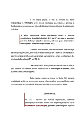 Já em recente julgado, no voto da eminente Min. Nancy
Andrighi(REsp nº. 444.716/BA), o STJ tem se manifestado que, inclusive, o princípio da
função social do contrato deve ser visto no âmbito do princípio constitucional da solidariedade,
onde lê-se:
“A

visão

preconizada

nestes

precedentes

abraça

o

princípio

constitucional da solidariedade(art. 3º, I, da CF), em que se assenta o
princípio da função social do contrato, este que ganha enorme força
coma vigência do novo Código Civil(art. 421)”

O contrato, de outro bordo, além de instrumento para realização
dos interesses particulares, também é um mecanismo que vem a promover um dos objetivos
da ordem jurídico-constitucional, que contempla expressamente a função social como um dos
princípios da Constituição(CF, art. 170, III).
Cabe, neste ínterim, ao Magistrado empreender todos os esforços
para preservar os interesses sociais, sobretudo com a manutenção do contrato, assim
querendo uma ou ambas as partes.
Desta maneira, encontra-se imerso no Código Civil comando
possibilitando ao Juiz, no caso concreto, apreciar o fato narrado e, em conseqüência, manter
o contrato diante de circunstâncias adversas a uma delas, como no caso ora debate.

CÓDIGO CIVIL
Art. 317 – Quando por motivos imprevisíveis, sobrevier
desproporção manifesta entre o valor da prestação devida e o do
momento de sua execução, poderá o juiz corrigi-lo, a pedido

 