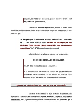 da parte, de modo que assegure, quando possível, o valor real
da prestação. ( destacamos )

A expressão ´motivos imprevisíveis´, contida na norma acima
evidenciada, foi debatida na I Jornada do STJ sobre o novo código civil, em se chegou a uma
conclusão que:
“ A interpretação da expressão ´motivos imprevisíveis´, constante
do CC 317, deve abarcar tanto causas de desproporção não
previsíveis como também causas previsíveis, mas de resultados
imprevisíveis” ( nº. 17 ) ( os destaques são nossos )

Aplicável, também à hipótese, o que rege a lei consumerista.
CÓDIGO DE DEFESA DO CONSUMIDOR
Art. 6º - São direitos básicos do consumidor:
...
V – a modificação das cláusulas contratuais que estabeleçam
prestações desproporcionais ou sua revisão em razão de fatos
supervenientes que as tornem excessivamente onerosas.

b) PEDIDO DE SUSPENSÃO DO PROCESSO DE BUSCA E APREENSÃO

Em razão do ajuizamento da Ação de Busca e Apreensão, por
dependência à presente, vem o Promovido requerer a imediata suspensão do processo
em referência, até o julgamento final da presente Ação Revisional em tela, pleito este que o

 