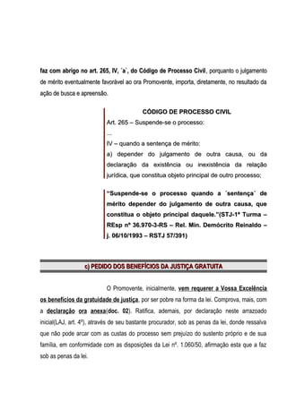 faz com abrigo no art. 265, IV, ´a`, do Código de Processo Civil , porquanto o julgamento
de mérito eventualmente favorável ao ora Promovente, importa, diretamente, no resultado da
ação de busca e apreensão.
CÓDIGO DE PROCESSO CIVIL
Art. 265 – Suspende-se o processo:
...
IV – quando a sentença de mérito:
a) depender do julgamento de outra causa, ou da
declaração da existência ou inexistência da relação
jurídica, que constitua objeto principal de outro processo;
“Suspende-se o processo quando a ´sentença´ de
mérito depender do julgamento de outra causa, que
constitua o objeto principal daquele.”(STJ-1ª Turma –
REsp nº 36.970-3-RS – Rel. Min. Demócrito Reinaldo –
j. 06/10/1993 – RSTJ 57/391)

c) PEDIDO DOS BENEFÍCIOS DA JUSTIÇA GRATUITA
O Promovente, inicialmente, vem requerer a Vossa Excelência
os benefícios da gratuidade de justiça, por ser pobre na forma da lei. Comprova, mais, com
a declaração ora anexa(doc. 02). Ratifica, ademais, por declaração neste arrazoado
inicial(LAJ, art. 4º), através de seu bastante procurador, sob as penas da lei, donde ressalva
que não pode arcar com as custas do processo sem prejuízo do sustento próprio e de sua
família, em conformidade com as disposições da Lei nº. 1.060/50, afirmação esta que a faz
sob as penas da lei.

 