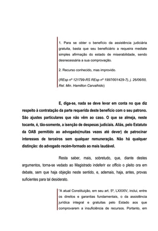 1. Para se obter o benefício da assistência judiciária
gratuita, basta que seu beneficiário a requeira mediate
simples afirmação do estado de miserabilidade, sendo
desnecessária a sua comprovação.
2. Recurso conhecido, mas improvido.
(REsp nº 121799-RS REsp nº 1997/001429-7), j. 26/06/00,
Rel. Min. Hamilton Carvalhido)

E, diga-se, nada se deve levar em conta no que diz
respeito à contratação da parte requerida deste benefício com o seu patrono.
São ajustes particulares que não vêm ao caso. O que se almeja, neste
tocante, é, tão-somente, a isenção de despesas judiciais. Aliás, pelo Estatuto
da OAB permitido ao advogado(muitas vezes até dever) de patrocinar
interesses de terceiros sem qualquer remuneração. Não há qualquer
distinção: do advogado recém-formado ao mais laudável.
Resta saber, mais, sobretudo, que, diante destes
argumentos, torna-se vedado ao Magistrado indeferir ex officio o pleito ora em
debate, sem que haja objeção neste sentido, e, ademais, haja, antes, provas
suficientes para tal desiderato.
“A atual Constituição, em seu art. 5º, LXXXIV, inclui, entre
os direitos e garantias fundamentais, o da assistência
jurídica integral e gratuitas pelo Estado aos que
comprovarem a insuficiência de recursos. Portanto, em

 