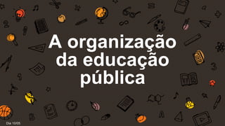 A organização
da educação
pública
Dia 10/05
 