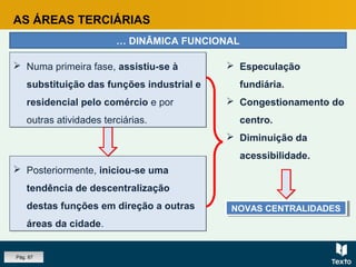 AS ÁREAS TERCIÁRIAS
… DINÂMICA FUNCIONAL
 Posteriormente, iniciou-se uma
tendência de descentralização
destas funções em direção a outras
áreas da cidade.
 Posteriormente, iniciou-se uma
tendência de descentralização
destas funções em direção a outras
áreas da cidade.
 Numa primeira fase, assistiu-se à
substituição das funções industrial e
residencial pelo comércio e por
outras atividades terciárias.
 Numa primeira fase, assistiu-se à
substituição das funções industrial e
residencial pelo comércio e por
outras atividades terciárias.
 Especulação
fundiária.
 Congestionamento do
centro.
 Diminuição da
acessibilidade.
NOVAS CENTRALIDADESNOVAS CENTRALIDADES
Pág. 87
 