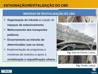 Fig. Chiado, Lisboa.
Fig. Parque de estacionamento.Fig. Gare do Oriente, Lisboa.
ESTAGNAÇÃO/REVITALIZAÇÃO DO CBD
MEDIDAS DE REVITALIZAÇÃO DO CBD
 Organização do trânsito e criação de
espaços de estacionamento.
 Melhoramento dos transportes
públicos.
 Encerramento ao trânsito de
determinadas ruas ou áreas.
 Implementação de programas e
iniciativas de incentivo e apoio à
revitalização e requalificação urbana.
 Organização do trânsito e criação de
espaços de estacionamento.
 Melhoramento dos transportes
públicos.
 Encerramento ao trânsito de
determinadas ruas ou áreas.
 Implementação de programas e
iniciativas de incentivo e apoio à
revitalização e requalificação urbana.
Pág. 89
 