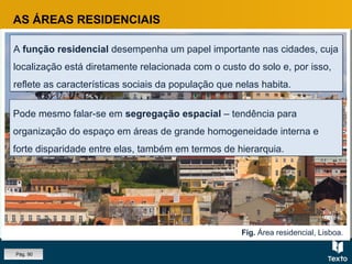 Fig. Área residencial, Lisboa.
AS ÁREAS RESIDENCIAIS
A função residencial desempenha um papel importante nas cidades, cuja
localização está diretamente relacionada com o custo do solo e, por isso,
reflete as características sociais da população que nelas habita.
A função residencial desempenha um papel importante nas cidades, cuja
localização está diretamente relacionada com o custo do solo e, por isso,
reflete as características sociais da população que nelas habita.
Pode mesmo falar-se em segregação espacial – tendência para
organização do espaço em áreas de grande homogeneidade interna e
forte disparidade entre elas, também em termos de hierarquia.
Pode mesmo falar-se em segregação espacial – tendência para
organização do espaço em áreas de grande homogeneidade interna e
forte disparidade entre elas, também em termos de hierarquia.
Pág. 90
 