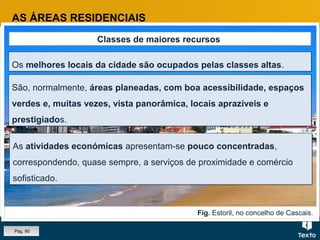 Fig. Estoril, no concelho de Cascais.
AS ÁREAS RESIDENCIAIS
Classes de maiores recursos
Os melhores locais da cidade são ocupados pelas classes altas.Os melhores locais da cidade são ocupados pelas classes altas.
São, normalmente, áreas planeadas, com boa acessibilidade, espaços
verdes e, muitas vezes, vista panorâmica, locais aprazíveis e
prestigiados.
São, normalmente, áreas planeadas, com boa acessibilidade, espaços
verdes e, muitas vezes, vista panorâmica, locais aprazíveis e
prestigiados.
As atividades económicas apresentam-se pouco concentradas,
correspondendo, quase sempre, a serviços de proximidade e comércio
sofisticado.
As atividades económicas apresentam-se pouco concentradas,
correspondendo, quase sempre, a serviços de proximidade e comércio
sofisticado.
Pág. 90
 