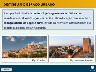 DISTINGUIR O ESPAÇO URBANO
A ocupação do território confere à paisagem características que
permitem fazer diferenciações espaciais. Uma distinção comum opõe o
espaço urbano ao espaço rural, devido às diferentes características que
permitem distingui-los na paisagem
A ocupação do território confere à paisagem características que
permitem fazer diferenciações espaciais. Uma distinção comum opõe o
espaço urbano ao espaço rural, devido às diferentes características que
permitem distingui-los na paisagem
Fig. Monsaraz, Alentejo.Fig. Coimbra.
Pág. 79
 