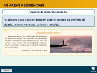 AS ÁREAS RESIDENCIAIS
Classes de maiores recursos
As classes altas ocupam também alguns lugares da periferia da
cidade, onde novas áreas ganharam prestígio.
As classes altas ocupam também alguns lugares da periferia da
cidade, onde novas áreas ganharam prestígio.
Pág. 90
 