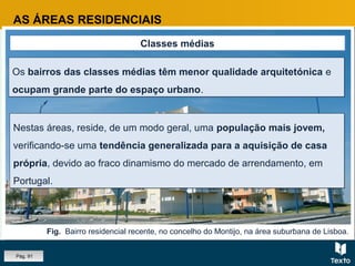Fig. Bairro residencial recente, no concelho do Montijo, na área suburbana de Lisboa.
AS ÁREAS RESIDENCIAIS
Classes médias
Os bairros das classes médias têm menor qualidade arquitetónica e
ocupam grande parte do espaço urbano.
Os bairros das classes médias têm menor qualidade arquitetónica e
ocupam grande parte do espaço urbano.
Nestas áreas, reside, de um modo geral, uma população mais jovem,
verificando-se uma tendência generalizada para a aquisição de casa
própria, devido ao fraco dinamismo do mercado de arrendamento, em
Portugal.
Nestas áreas, reside, de um modo geral, uma população mais jovem,
verificando-se uma tendência generalizada para a aquisição de casa
própria, devido ao fraco dinamismo do mercado de arrendamento, em
Portugal.
Pág. 91
 