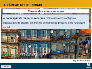 Fig. Ribeira, Porto.
AS ÁREAS RESIDENCIAIS
Classes de menores recursos
A população de menores recursos reside nas áreas antigas e
degradadas da cidade, em bairros de habitação precária e de habitação
social.
A população de menores recursos reside nas áreas antigas e
degradadas da cidade, em bairros de habitação precária e de habitação
social.
Pág. 92
 