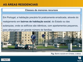 Fig. Bairro social em Chelas, Lisboa.
AS ÁREAS RESIDENCIAIS
Classes de menores recursos
Em Portugal, a habitação precária foi praticamente erradicada, através do
realojamento em bairros de habitação social, do Estado ou das
autarquias, onde os edifícios são idênticos, com apartamentos pequenos,
para albergarem um grande número de famílias.
Em Portugal, a habitação precária foi praticamente erradicada, através do
realojamento em bairros de habitação social, do Estado ou das
autarquias, onde os edifícios são idênticos, com apartamentos pequenos,
para albergarem um grande número de famílias.
Pág. 92
 