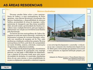 AS ÁREAS RESIDENCIAIS
Classes de menores recursos
Na periferia das grandes cidades, principalmente de Lisboa e Porto,
encontram-se ainda os bairros de génese clandestina, construídos
ilegalmente, em terrenos sem projeto de urbanização e que, durante
vários anos, não tiveram qualquer tipo de infraestruturas.
Na periferia das grandes cidades, principalmente de Lisboa e Porto,
encontram-se ainda os bairros de génese clandestina, construídos
ilegalmente, em terrenos sem projeto de urbanização e que, durante
vários anos, não tiveram qualquer tipo de infraestruturas.
Pág. 93
 