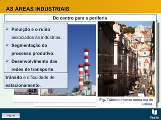 Fig. Metro, Porto.
Fig. Poluição industrial, fábrica de papel, Portugal.
AS ÁREAS INDUSTRIAIS
Do centro para a periferia
A dinâmica funcional e a evolução do tecido urbano, levaram muitas
indústrias a deixar a cidade.
A dinâmica funcional e a evolução do tecido urbano, levaram muitas
indústrias a deixar a cidade.
Fig. Refinaria, Porto.
CAUSAS
Grande exigência de
espaço.
Elevado custo do solo e
das rendas.
Congestionamentos de
trânsito e dificuldade de
estacionamento.
CAUSAS
Grande exigência de
espaço.
Elevado custo do solo e
das rendas.
Congestionamentos de
trânsito e dificuldade de
estacionamento.
Fig. Trânsito intenso numa rua de
Lisboa.
 Poluição e o ruído
associados às indústrias.
 Segmentação do
processo produtivo.
 Desenvolvimento das
redes de transporte.
 Poluição e o ruído
associados às indústrias.
 Segmentação do
processo produtivo.
 Desenvolvimento das
redes de transporte.
Pág. 94
 