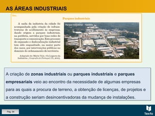 A criação de zonas industriais ou parques industriais e parques
empresariais veio ao encontro da necessidade de algumas empresas
para as quais a procura de terreno, a obtenção de licenças, de projetos e
a construção seriam desincentivadoras da mudança de instalações.
A criação de zonas industriais ou parques industriais e parques
empresariais veio ao encontro da necessidade de algumas empresas
para as quais a procura de terreno, a obtenção de licenças, de projetos e
a construção seriam desincentivadoras da mudança de instalações.
AS ÁREAS INDUSTRIAIS
Pág. 94
 