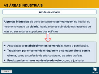 AS ÁREAS INDUSTRIAIS
Ainda na cidade
 Associadas a estabelecimentos comerciais, como a panificação.
 Trabalham por encomenda e requerem o contacto direto com o
cliente, como a confeção de alta-costura ou as artes gráficas.
 Produzem bens raros ou de elevado valor, como a joalharia.
 Associadas a estabelecimentos comerciais, como a panificação.
 Trabalham por encomenda e requerem o contacto direto com o
cliente, como a confeção de alta-costura ou as artes gráficas.
 Produzem bens raros ou de elevado valor, como a joalharia.
Algumas indústrias de bens de consumo permanecem no interior ou
mesmo no centro da cidade, localizando-se sobretudo nas traseiras de
lojas ou em andares superiores dos edifícios
Algumas indústrias de bens de consumo permanecem no interior ou
mesmo no centro da cidade, localizando-se sobretudo nas traseiras de
lojas ou em andares superiores dos edifícios
Pág. 95
 