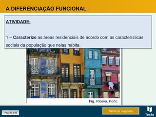 A DIFERENCIAÇÃO FUNCIONAL
ATIVIDADE:
1 – Caracterize as áreas residenciais de acordo com as características
sociais da população que nelas habita.
ATIVIDADE:
1 – Caracterize as áreas residenciais de acordo com as características
sociais da população que nelas habita.
Fig. Ribeira, Porto.
Pág. 90 a 93 Verificar respostaVerificar resposta
 