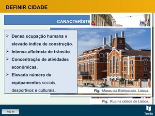 DEFINIR CIDADE
CARACTERÍSTICAS
Fig. Rua na cidade de Albufeira.
Fig. Rua na cidade de Lisboa.
Fig. Marquês de Pombal, Lisboa.
Fig. Museu da Eletricidade, Lisboa.
 Densa ocupação humana e
elevado índice de construção.
 Intensa afluência de trânsito.
 Concentração de atividades
económicas.
 Elevado número de
equipamentos sociais,
desportivos e culturais.
 Densa ocupação humana e
elevado índice de construção.
 Intensa afluência de trânsito.
 Concentração de atividades
económicas.
 Elevado número de
equipamentos sociais,
desportivos e culturais.
Pág. 80
 