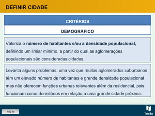 Valoriza o número de habitantes e/ou a densidade populacional,
definindo um limiar mínimo, a partir do qual as aglomerações
populacionais são consideradas cidades.
Valoriza o número de habitantes e/ou a densidade populacional,
definindo um limiar mínimo, a partir do qual as aglomerações
populacionais são consideradas cidades.
CRITÉRIOS
DEMOGRÁFICO
Levanta alguns problemas, uma vez que muitos aglomerados suburbanos
têm um elevado número de habitantes e grande densidade populacional
mas não oferecem funções urbanas relevantes além da residencial, pois
funcionam como dormitórios em relação a uma grande cidade próxima.
Levanta alguns problemas, uma vez que muitos aglomerados suburbanos
têm um elevado número de habitantes e grande densidade populacional
mas não oferecem funções urbanas relevantes além da residencial, pois
funcionam como dormitórios em relação a uma grande cidade próxima.
DEFINIR CIDADE
Pág. 80
 