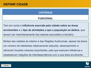 Tem em conta a influência exercida pela cidade sobre as áreas
envolventes e o tipo de atividades a que a população se dedica, que
devem ser maioritariamente dos setores secundário e terciário.
Tem em conta a influência exercida pela cidade sobre as áreas
envolventes e o tipo de atividades a que a população se dedica, que
devem ser maioritariamente dos setores secundário e terciário.
CRITÉRIOS
FUNCIONAL
Muitas das cidades do interior e das Regiões Autónomas, apesar de terem
um número de habitantes relativamente reduzido, desempenham e
oferecem funções urbanas importantes, pelo que exercem influência e
estabelecem relações de interdependência com a sua área envolvente.
Muitas das cidades do interior e das Regiões Autónomas, apesar de terem
um número de habitantes relativamente reduzido, desempenham e
oferecem funções urbanas importantes, pelo que exercem influência e
estabelecem relações de interdependência com a sua área envolvente.
DEFINIR CIDADE
Pág. 80
 