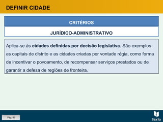 Aplica-se às cidades definidas por decisão legislativa. São exemplos
as capitais de distrito e as cidades criadas por vontade régia, como forma
de incentivar o povoamento, de recompensar serviços prestados ou de
garantir a defesa de regiões de fronteira.
Aplica-se às cidades definidas por decisão legislativa. São exemplos
as capitais de distrito e as cidades criadas por vontade régia, como forma
de incentivar o povoamento, de recompensar serviços prestados ou de
garantir a defesa de regiões de fronteira.
CRITÉRIOS
JURÍDICO-ADMINISTRATIVO
DEFINIR CIDADE
Pág. 80
 