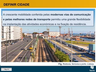 Fig. Rodovia, ferrovia e porto, Lisboa.
A crescente mobilidade conferida pelas modernas vias de comunicação
e pelas melhores redes de transporte permitiu uma grande flexibilidade
na implantação das atividades económicas e na fixação de residência.
A crescente mobilidade conferida pelas modernas vias de comunicação
e pelas melhores redes de transporte permitiu uma grande flexibilidade
na implantação das atividades económicas e na fixação de residência.
DEFINIR CIDADE
Pág. 81
 