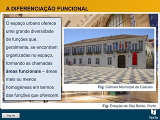 Fig. Estação de São Bento, Porto.
A DIFERENCIAÇÃO FUNCIONAL
O espaço urbano oferece
uma grande diversidade
de funções que,
geralmente, se encontram
organizadas no espaço,
formando as chamadas
áreas funcionais – áreas
mais ou menos
homogéneas em termos
das funções que oferecem.
Fig. Câmara Municipal de Cascais
Pág. 84
 