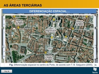 Fig. Comércio na Baixa de Lisboa.
AS ÁREAS TERCIÁRIAS
DIFERENCIAÇÃO ESPACIAL…
No CBD, existe a tendência para a diferenciação espacial, quer em altura
quer no que respeita à distribuição das atividades pelas ruas.
Os estabelecimentos de maior prestígio e os serviços que
necessitam de maior contacto com o público ocupam o piso térreo e
as ruas principais, enquanto as funções menos nobres, ou de menor
contacto com o público ocupam os andares mais altos e as ruas
secundárias.
Individualizam-se áreas com predomínio:
 comércio grossista;
 comércio retalhista.
A diferenciação espacial evidencia-se também pela existência de áreas
especializadas.
Pág. 86
Fig. Diferenciação espacial no centro do Porto, de acordo com T. B. Salgueiro (2005).
 