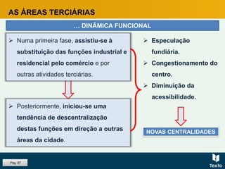 AS ÁREAS TERCIÁRIAS
… DINÂMICA FUNCIONAL
 Posteriormente, iniciou-se uma
tendência de descentralização
destas funções em direção a outras
áreas da cidade.
 Numa primeira fase, assistiu-se à
substituição das funções industrial e
residencial pelo comércio e por
outras atividades terciárias.
 Especulação
fundiária.
 Congestionamento do
centro.
 Diminuição da
acessibilidade.
NOVAS CENTRALIDADES
Pág. 87
 