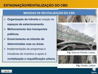 Fig. Chiado, Lisboa.
Fig. Parque de estacionamento.Fig. Gare do Oriente, Lisboa.
ESTAGNAÇÃO/REVITALIZAÇÃO DO CBD
MEDIDAS DE REVITALIZAÇÃO DO CBD
 Organização do trânsito e criação de
espaços de estacionamento.
 Melhoramento dos transportes
públicos.
 Encerramento ao trânsito de
determinadas ruas ou áreas.
 Implementação de programas e
iniciativas de incentivo e apoio à
revitalização e requalificação urbana.
Pág. 89
 