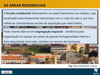 Fig. Área residencial, Lisboa.
AS ÁREAS RESIDENCIAIS
A função residencial desempenha um papel importante nas cidades, cuja
localização está diretamente relacionada com o custo do solo e, por isso,
reflete as características sociais da população que nelas habita.
Pode mesmo falar-se em segregação espacial – tendência para
organização do espaço em áreas de grande homogeneidade interna e
forte disparidade entre elas, também em termos de hierarquia.
Pág. 90
 