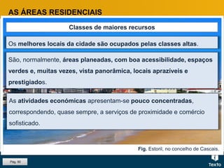 Fig. Estoril, no concelho de Cascais.
AS ÁREAS RESIDENCIAIS
Classes de maiores recursos
Os melhores locais da cidade são ocupados pelas classes altas.
São, normalmente, áreas planeadas, com boa acessibilidade, espaços
verdes e, muitas vezes, vista panorâmica, locais aprazíveis e
prestigiados.
As atividades económicas apresentam-se pouco concentradas,
correspondendo, quase sempre, a serviços de proximidade e comércio
sofisticado.
Pág. 90
 