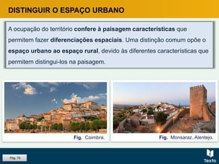 DISTINGUIR O ESPAÇO URBANO
A ocupação do território confere à paisagem características que
permitem fazer diferenciações espaciais. Uma distinção comum opõe o
espaço urbano ao espaço rural, devido às diferentes características que
permitem distingui-los na paisagem.
Fig. Monsaraz, Alentejo.Fig. Coimbra.
Pág. 79
 