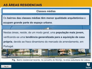 Fig. Bairro residencial recente, no concelho do Montijo, na área suburbana de Lisboa.
AS ÁREAS RESIDENCIAIS
Classes médias
Os bairros das classes médias têm menor qualidade arquitetónica e
ocupam grande parte do espaço urbano.
Nestas áreas, reside, de um modo geral, uma população mais jovem,
verificando-se uma tendência generalizada para a aquisição de casa
própria, devido ao fraco dinamismo do mercado de arrendamento, em
Portugal.
Pág. 91
 