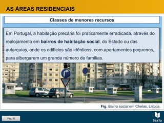 Fig. Bairro social em Chelas, Lisboa.
AS ÁREAS RESIDENCIAIS
Classes de menores recursos
Em Portugal, a habitação precária foi praticamente erradicada, através do
realojamento em bairros de habitação social, do Estado ou das
autarquias, onde os edifícios são idênticos, com apartamentos pequenos,
para albergarem um grande número de famílias.
Pág. 92
 