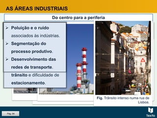 Fig. Metro, Porto.
Fig. Poluição industrial, fábrica de papel, Portugal.
AS ÁREAS INDUSTRIAIS
Do centro para a periferia
A dinâmica funcional e a evolução do tecido urbano, levaram muitas
indústrias a deixar a cidade.
Fig. Refinaria, Porto.
CAUSAS
 Grande exigência de
espaço.
 Elevado custo do solo e
das rendas.
 Congestionamentos de
trânsito e dificuldade de
estacionamento.
Fig. Trânsito intenso numa rua de
Lisboa.
 Poluição e o ruído
associados às indústrias.
 Segmentação do
processo produtivo.
 Desenvolvimento das
redes de transporte.
Pág. 94
 