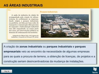 A criação de zonas industriais ou parques industriais e parques
empresariais veio ao encontro da necessidade de algumas empresas
para as quais a procura de terreno, a obtenção de licenças, de projetos e a
construção seriam desincentivadoras da mudança de instalações.
AS ÁREAS INDUSTRIAIS
Pág. 94
 