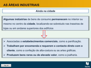 AS ÁREAS INDUSTRIAIS
Ainda na cidade
 Associadas a estabelecimentos comerciais, como a panificação.
 Trabalham por encomenda e requerem o contacto direto com o
cliente, como a confeção de alta-costura ou as artes gráficas.
 Produzem bens raros ou de elevado valor, como a joalharia.
Algumas indústrias de bens de consumo permanecem no interior ou
mesmo no centro da cidade, localizando-se sobretudo nas traseiras de
lojas ou em andares superiores dos edifícios
Pág. 95
 
