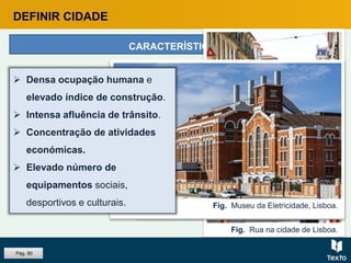 DEFINIR CIDADE
CARACTERÍSTICAS
Fig. Rua na cidade de Albufeira.
Fig. Rua na cidade de Lisboa.
Fig. Marquês de Pombal, Lisboa.
Fig. Museu da Eletricidade, Lisboa.
 Densa ocupação humana e
elevado índice de construção.
 Intensa afluência de trânsito.
 Concentração de atividades
económicas.
 Elevado número de
equipamentos sociais,
desportivos e culturais.
Pág. 80
 