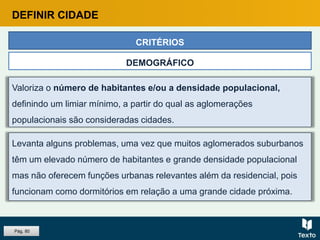 Valoriza o número de habitantes e/ou a densidade populacional,
definindo um limiar mínimo, a partir do qual as aglomerações
populacionais são consideradas cidades.
CRITÉRIOS
DEMOGRÁFICO
Levanta alguns problemas, uma vez que muitos aglomerados suburbanos
têm um elevado número de habitantes e grande densidade populacional
mas não oferecem funções urbanas relevantes além da residencial, pois
funcionam como dormitórios em relação a uma grande cidade próxima.
DEFINIR CIDADE
Pág. 80
 