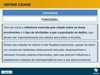Tem em conta a influência exercida pela cidade sobre as áreas
envolventes e o tipo de atividades a que a população se dedica, que
devem ser maioritariamente dos setores secundário e terciário.
CRITÉRIOS
FUNCIONAL
Muitas das cidades do interior e das Regiões Autónomas, apesar de terem
um número de habitantes relativamente reduzido, desempenham e
oferecem funções urbanas importantes, pelo que exercem influência e
estabelecem relações de interdependência com a sua área envolvente.
DEFINIR CIDADE
Pág. 80
 