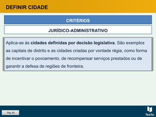 Aplica-se às cidades definidas por decisão legislativa. São exemplos
as capitais de distrito e as cidades criadas por vontade régia, como forma
de incentivar o povoamento, de recompensar serviços prestados ou de
garantir a defesa de regiões de fronteira.
CRITÉRIOS
JURÍDICO-ADMINISTRATIVO
DEFINIR CIDADE
Pág. 80
 