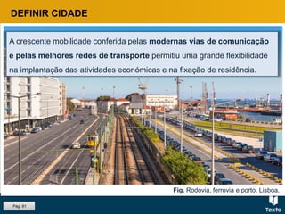Fig. Rodovia, ferrovia e porto, Lisboa.
A crescente mobilidade conferida pelas modernas vias de comunicação
e pelas melhores redes de transporte permitiu uma grande flexibilidade
na implantação das atividades económicas e na fixação de residência.
DEFINIR CIDADE
Pág. 81
 