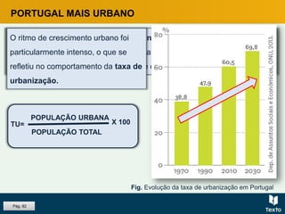 PORTUGAL MAIS URBANO
Em Portugal, tem-se assistido à concentração da população e das
atividades nas áreas urbanas, habitualmente consideradas como
motores de crescimento económico, de competitividade e de emprego.
O ritmo de crescimento urbano foi
particularmente intenso, o que se
refletiu no comportamento da taxa de
urbanização.
TU=
POPULAÇÃO URBANA
POPULAÇÃO TOTAL
X 100
Fig. Evolução da taxa de urbanização em Portugal
Pág. 82
 