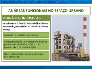 Atualmente, a função industrial localiza-se
sobretudo, nas periferias, devido a fatores
como:
A grande necessidade de espaço;
A necessidade de se localizar em áreas de
grande acessibilidade, próximo dos
grandes eixos de comunicação;
Os elevados índices de poluição a que
está associada.
AS ÁREAS FUNCIONAIS NO ESPAÇO URBANO
2. AS ÁREAS INDUSTRIAIS
 