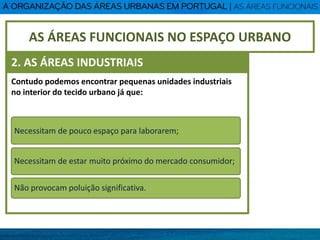 Contudo podemos encontrar pequenas unidades industriais
no interior do tecido urbano já que:
Necessitam de pouco espaço para laborarem;
Necessitam de estar muito próximo do mercado consumidor;
Não provocam poluição significativa.
AS ÁREAS FUNCIONAIS NO ESPAÇO URBANO
2. AS ÁREAS INDUSTRIAIS
 